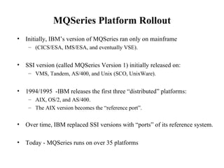 MQSeries Platform Rollout
•   Initially, IBM’s version of MQSeries ran only on mainframe
     – (CICS/ESA, IMS/ESA, and eventually VSE).


•   SSI version (called MQSeries Version 1) initially released on:
     – VMS, Tandem, AS/400, and Unix (SCO, UnixWare).


•   1994/1995 -IBM releases the first three “distributed” platforms:
     – AIX, OS/2, and AS/400.
     – The AIX version becomes the “reference port”.


•   Over time, IBM replaced SSI versions with “ports” of its reference system.

•   Today - MQSeries runs on over 35 platforms
 