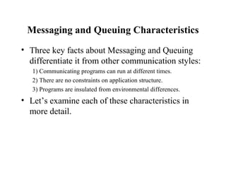 Messaging and Queuing Characteristics
• Three key facts about Messaging and Queuing
  differentiate it from other communication styles:
   1) Communicating programs can run at different times.
   2) There are no constraints on application structure.
   3) Programs are insulated from environmental differences.
• Let’s examine each of these characteristics in
  more detail.
 