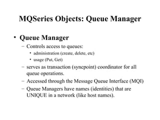 MQSeries Objects: Queue Manager

• Queue Manager
  – Controls access to queues:
     • administration (create, delete, etc)
     • usage (Put, Get)
  – serves as transaction (syncpoint) coordinator for all
    queue operations.
  – Accessed through the Message Queue Interface (MQI)
  – Queue Managers have names (identities) that are
    UNIQUE in a network (like host names).
 