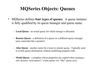 MQSeries Objects: Queues

• MQSeries defines four types of queues. A queue instance
  is fully qualified by its queue manager and queue name.

   – Local Queue - an actual queue for which storage is allocated.

   – Remote Queue - a definition of a queue on a different queue manager
     (acts somewhat like a pointer)

   – Alias Queue - another name for a local or remote queue. Typically used
     to switch queue destinations without modifying program code.

   – Model Queue - a template whose properties are copied when creating a
     new dynamic local queue (“ create queue xxx “like” queue yyy).
 