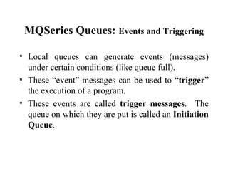 MQSeries Queues: Events and Triggering

• Local queues can generate events (messages)
  under certain conditions (like queue full).
• These “event” messages can be used to “trigger”
  the execution of a program.
• These events are called trigger messages. The
  queue on which they are put is called an Initiation
  Queue.
 