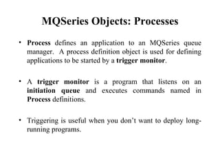 MQSeries Objects: Processes
• Process defines an application to an MQSeries queue
  manager. A process definition object is used for defining
  applications to be started by a trigger monitor.

• A trigger monitor is a program that listens on an
  initiation queue and executes commands named in
  Process definitions.

• Triggering is useful when you don’t want to deploy long-
  running programs.
 