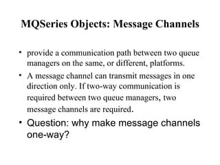 MQSeries Objects: Message Channels

• provide a communication path between two queue
  managers on the same, or different, platforms.
• A message channel can transmit messages in one
  direction only. If two-way communication is
  required between two queue managers, two
  message channels are required.
• Question: why make message channels
  one-way?
 