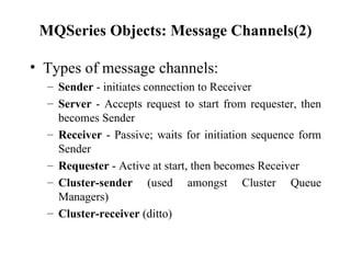 MQSeries Objects: Message Channels(2)

• Types of message channels:
  – Sender - initiates connection to Receiver
  – Server - Accepts request to start from requester, then
    becomes Sender
  – Receiver - Passive; waits for initiation sequence form
    Sender
  – Requester - Active at start, then becomes Receiver
  – Cluster-sender (used amongst Cluster Queue
    Managers)
  – Cluster-receiver (ditto)
 