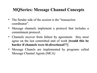 MQSeries: Message Channel Concepts

• The Sender side of the session is the “transaction
  coordinator”.
• Message channels implement a protocol that includes a
  commitment protocol.
• Channels recover from failure by agreement: they must
  agree on the last committed unit of work [would this be
  harder if channels were bi-directional??]
• Message Chanels are implemented by programs called
  Message Channel Agents (MCA)
 