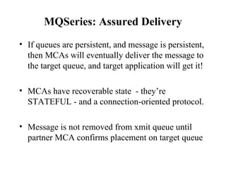 MQSeries: Assured Delivery
• If queues are persistent, and message is persistent,
  then MCAs will eventually deliver the message to
  the target queue, and target application will get it!

• MCAs have recoverable state - they’re
  STATEFUL - and a connection-oriented protocol.

• Message is not removed from xmit queue until
  partner MCA confirms placement on target queue
 