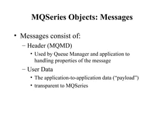 MQSeries Objects: Messages

• Messages consist of:
  – Header (MQMD)
     • Used by Queue Manager and application to
       handling properties of the message
  – User Data
     • The application-to-application data (“payload”)
     • transparent to MQSeries
 