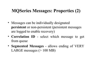 MQSeries Messages: Properties (2)

• Messages can be individually designated
  persistent or non-persistent (persistent messages
  are logged to enable recovery)
• Correlation ID - select which message to get
  from queue
• Segmented Messages - allows ending of VERY
  LARGE messages (> 100 MB)
 