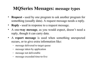 MQSeries Messages: message types
• Request - used by one program to ask another program for
  something (usually data). A request message needs a reply.
• Reply - used in response to a request message.
• A one-way message, as you would expect, doesn’t need a
  reply, though it can carry data.
• A report message is used when something unexpected
  occurs, or to give extra information like:
   –   message delivered to target queue
   –   message taken by application
   –   message not deliverable
   –   message exceeded time-to-live
 