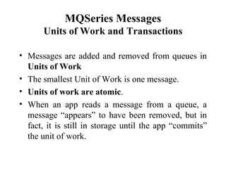 MQSeries Messages
      Units of Work and Transactions

• Messages are added and removed from queues in
  Units of Work
• The smallest Unit of Work is one message.
• Units of work are atomic.
• When an app reads a message from a queue, a
  message “appears” to have been removed, but in
  fact, it is still in storage until the app “commits”
  the unit of work.
 