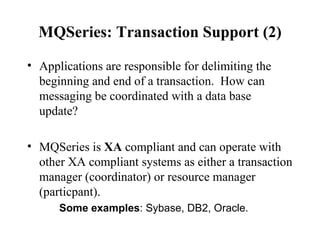 MQSeries: Transaction Support (2)

• Applications are responsible for delimiting the
  beginning and end of a transaction. How can
  messaging be coordinated with a data base
  update?

• MQSeries is XA compliant and can operate with
  other XA compliant systems as either a transaction
  manager (coordinator) or resource manager
  (particpant).
      Some examples: Sybase, DB2, Oracle.
 