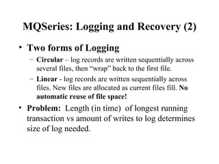 MQSeries: Logging and Recovery (2)
• Two forms of Logging
   – Circular – log records are written sequentially across
     several files, then “wrap” back to the first file.
   – Linear - log records are written sequentially across
     files. New files are allocated as current files fill. No
     automatic reuse of file space!
• Problem: Length (in time) of longest running
  transaction vs amount of writes to log determines
  size of log needed.
 