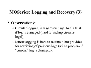 MQSeries: Logging and Recovery (3)

• Observations:
  – Circular logging is easy to manage, but is fatal
    if log is damaged (hard to backup circular
    logs!).
  – Linear logging is hard to maintain but provides
    for archiving of previous logs (still a problem if
    “current” log is damaged).
 