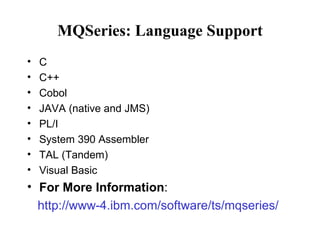 MQSeries: Language Support
•   C
•   C++
•   Cobol
•   JAVA (native and JMS)
•   PL/I
•   System 390 Assembler
•   TAL (Tandem)
•   Visual Basic
• For More Information:
  http://www-4.ibm.com/software/ts/mqseries/
 