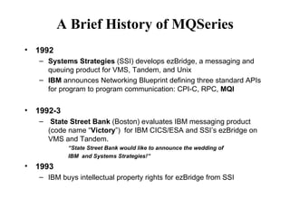 A Brief History of MQSeries
•   1992
    – Systems Strategies (SSI) develops ezBridge, a messaging and
      queuing product for VMS, Tandem, and Unix
    – IBM announces Networking Blueprint defining three standard APIs
      for program to program communication: CPI-C, RPC, MQI

•   1992-3
    – State Street Bank (Boston) evaluates IBM messaging product
      (code name “Victory”) for IBM CICS/ESA and SSI’s ezBridge on
      VMS and Tandem.
             “State Street Bank would like to announce the wedding of
             IBM and Systems Strategies!”
•   1993
    – IBM buys intellectual property rights for ezBridge from SSI
 