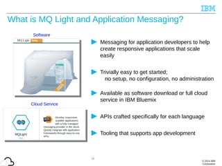 © 2014 IBM
Corporation
What is MQ Light and Application Messaging?
Messaging for application developers to help
create responsive applications that scale
easily
Trivially easy to get started;
no setup, no configuration, no administration
Available as software download or full cloud
service in IBM Bluemix
APIs crafted specifically for each language
Tooling that supports app development
Cloud Service
15
Software
 
