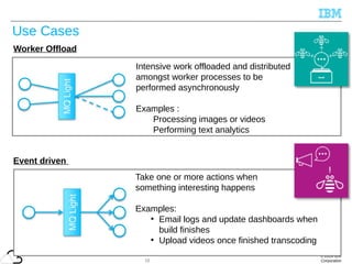 © 2014 IBM
Corporation
Use Cases
16
Worker Offload
Intensive work offloaded and distributed
amongst worker processes to be
performed asynchronously
Examples :
Processing images or videos
Performing text analytics
Event driven
Take one or more actions when
something interesting happens
Examples:
●
Email logs and update dashboards when
build finishes
●
Upload videos once finished transcoding
 