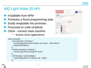 © 2014 IBM
Corporation
MQ Light Node.JS API.
Installable from NPM
Promotes a fluent programming style
Easily wrappable into promises.
Focussed on code simplicity.
Client - connect state machine
• Assists cloud applications.
34
client.connect()
.on('connected', function() {
console.log('Have some random cat names. Have them!');
subscribe('/kittens');
})
.on('disconnected', function() {
console.log('That's enough for now!');
})
.on('message', function(data) {
console.log('Why not call your cat: '+data);
});
 