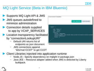 © 2014 IBM
Corporation
MQ Light Service (Beta in IBM Bluemix)
Supports MQ Light API & JMS
JMS queues autodefined to
minimize administration
Connection details supplied
to app by VCAP_SERVICES
Location transparency facilitated
by “connectionLookupURI”
– Default URI returns list of
endpoints as json document
– JMS connections append
“&format=CCDT” to get CCDT
Client Libraries injected into application runtime
– Node.JS - Specify dependency on mqlight in package.json
– Java JEE – Resource adapter added when JMS is detected by Liberty
buildpack.
37
 