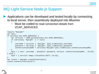© 2014 IBM
Corporation
MQ Light Service Node.js Support
Applications can be developed and tested locally by connecting
to local server, then seamlessly deployed into Bluemix
– Must be coded to read connection details from
VCAP_SERVICES
38
require "mqlight"
var opts;
if (process.env.VCAP_SERVICES) {
var services = JSON.parse(process.env.VCAP_SERVICES);
if (services[ 'mqlight' ] != null)
{
username = services [ 'mqlight' ][0].credentials.username;
password = services [ 'mqlight' ][0].credentials.password;
connectionLookupURI = services['mqlight'][0].credentials.connectionLookupURI;
}
opts = { user: username , password: password, service: connectionLookupURI , id:id};
} else {
opts = { service:'amqp://localhost:5672',id:id};
}
var client = mqlight.createClient(opts);
client.connect(function(err)
 