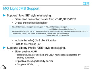 © 2014 IBM
Corporation
MQ Light JMS Support
Support “Java SE” style messaging.
• Either read connection details from VCAP_SERVICES
• Or use the connection helper
• Include the WMQ JMS client libraries
• Push to bluemix as .jar
Supports Liberty Profile “JEE” style messaging.
• Either push a .WAR
– Resource Adapter injected and JNDI namespace populated by
Liberty buildpack.
• Or push a packaged liberty server
– Supports MDBs 39
MQLightConnectionHelper connHelper = MQLightConnectionHelper
.getMQLightConnectionHelper();
MQConnectionFactory cf = (MQConnectionFactory)connHelper.getJmsConnectionFactory();
Connection conn = cf.createConnection(connHelper.getUsername(),
connHelper.getPassword());
 