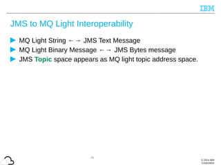 © 2014 IBM
Corporation
JMS to MQ Light Interoperability
MQ Light String ←→ JMS Text Message
MQ Light Binary Message ←→ JMS Bytes message
JMS Topic space appears as MQ light topic address space.
41
 