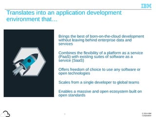 © 2014 IBM
Corporation
Translates into an application development
environment that…
Brings the best of born-on-the-cloud development
without leaving behind enterprise data and
services
Combines the flexibility of a platform as a service
(PaaS) with existing suites of software as a
service (SaaS)
Offers freedom of choice to use any software or
open technologies
Scales from a single developer to global teams
Enables a massive and open ecosystem built on
open standards
7
 