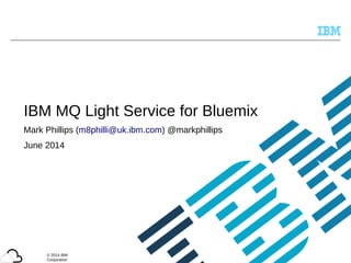 © 2014 IBM
Corporation
IBM MQ Light Service for Bluemix
Mark Phillips (m8philli@uk.ibm.com) @markphillips
June 2014
 