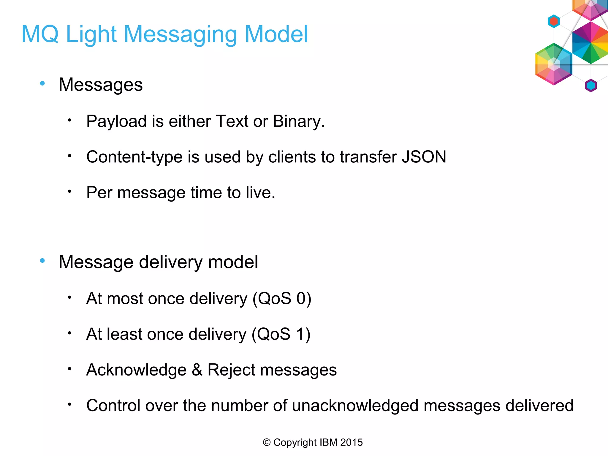 © Copyright IBM 2015
MQ Light Messaging Model
• Messages
• Payload is either Text or Binary.
• Content-type is used by clients to transfer JSON
• Per message time to live.
• Message delivery model
• At most once delivery (QoS 0)
• At least once delivery (QoS 1)
• Acknowledge & Reject messages
• Control over the number of unacknowledged messages delivered
 