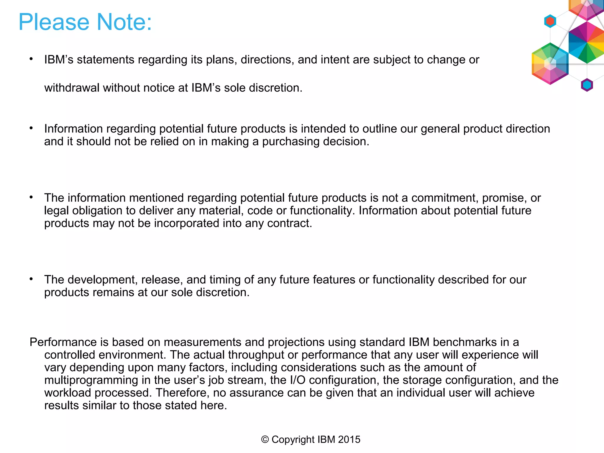© Copyright IBM 2015
Please Note:
• IBM’s statements regarding its plans, directions, and intent are subject to change or
withdrawal without notice at IBM’s sole discretion.
• Information regarding potential future products is intended to outline our general product direction
and it should not be relied on in making a purchasing decision.
• The information mentioned regarding potential future products is not a commitment, promise, or
legal obligation to deliver any material, code or functionality. Information about potential future
products may not be incorporated into any contract.
• The development, release, and timing of any future features or functionality described for our
products remains at our sole discretion.
Performance is based on measurements and projections using standard IBM benchmarks in a
controlled environment. The actual throughput or performance that any user will experience will
vary depending upon many factors, including considerations such as the amount of
multiprogramming in the user’s job stream, the I/O configuration, the storage configuration, and the
workload processed. Therefore, no assurance can be given that an individual user will achieve
results similar to those stated here.
 