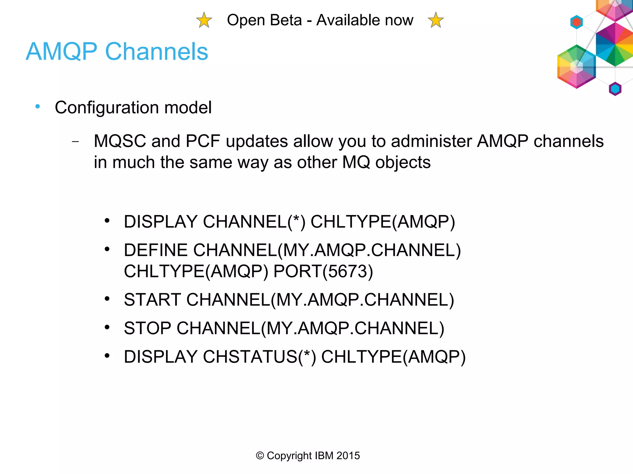 © Copyright IBM 2015
• Configuration model
 MQSC and PCF updates allow you to administer AMQP channels
in much the same way as other MQ objects

DISPLAY CHANNEL(*) CHLTYPE(AMQP)

DEFINE CHANNEL(MY.AMQP.CHANNEL)
CHLTYPE(AMQP) PORT(5673)

START CHANNEL(MY.AMQP.CHANNEL)

STOP CHANNEL(MY.AMQP.CHANNEL)

DISPLAY CHSTATUS(*) CHLTYPE(AMQP)
AMQP Channels
Open Beta - Available now
 