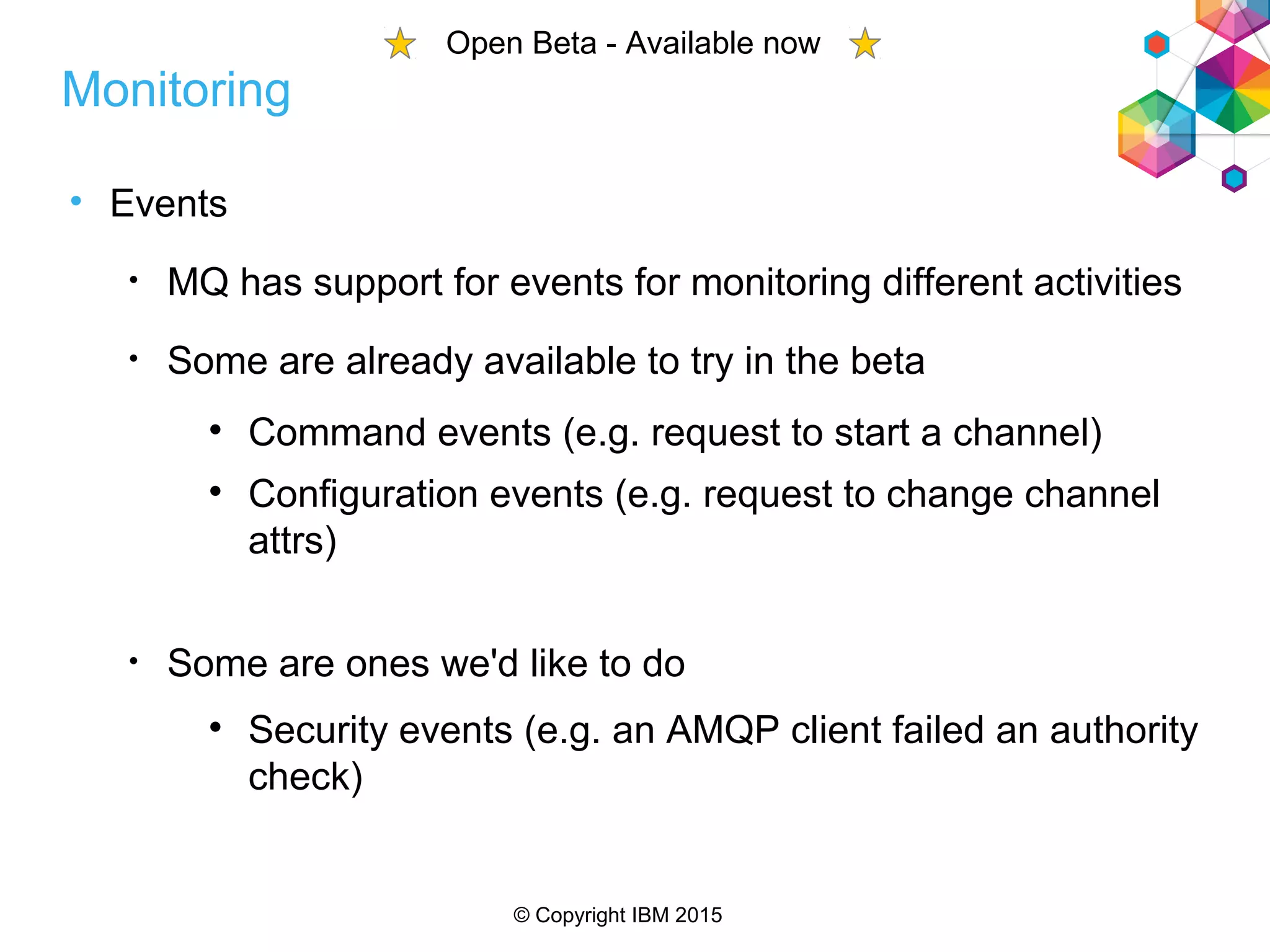 © Copyright IBM 2015
• Events
• MQ has support for events for monitoring different activities
• Some are already available to try in the beta

Command events (e.g. request to start a channel)

Configuration events (e.g. request to change channel
attrs)
• Some are ones we'd like to do

Security events (e.g. an AMQP client failed an authority
check)
Monitoring
Open Beta - Available now
 