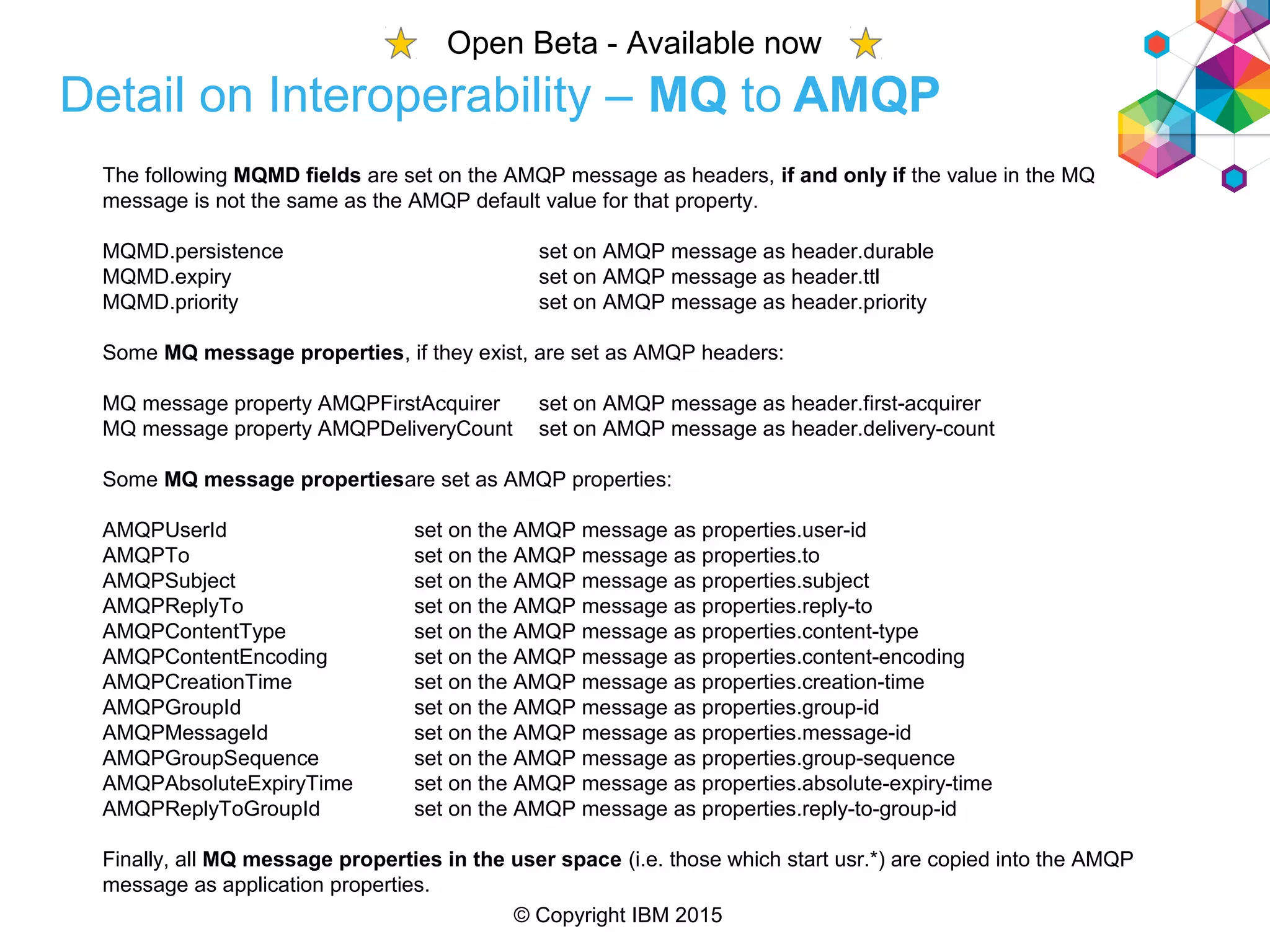 © Copyright IBM 2015
Detail on Interoperability – MQ to AMQP
The following MQMD fields are set on the AMQP message as headers, if and only if the value in the MQ
message is not the same as the AMQP default value for that property.
MQMD.persistence set on AMQP message as header.durable
MQMD.expiry set on AMQP message as header.ttl
MQMD.priority set on AMQP message as header.priority
Some MQ message properties, if they exist, are set as AMQP headers:
MQ message property AMQPFirstAcquirer set on AMQP message as header.first-acquirer
MQ message property AMQPDeliveryCount set on AMQP message as header.delivery-count
Some MQ message propertiesare set as AMQP properties:
AMQPUserId set on the AMQP message as properties.user-id
AMQPTo set on the AMQP message as properties.to
AMQPSubject set on the AMQP message as properties.subject
AMQPReplyTo set on the AMQP message as properties.reply-to
AMQPContentType set on the AMQP message as properties.content-type
AMQPContentEncoding set on the AMQP message as properties.content-encoding
AMQPCreationTime set on the AMQP message as properties.creation-time
AMQPGroupId set on the AMQP message as properties.group-id
AMQPMessageId set on the AMQP message as properties.message-id
AMQPGroupSequence set on the AMQP message as properties.group-sequence
AMQPAbsoluteExpiryTime set on the AMQP message as properties.absolute-expiry-time
AMQPReplyToGroupId set on the AMQP message as properties.reply-to-group-id
Finally, all MQ message properties in the user space (i.e. those which start usr.*) are copied into the AMQP
message as application properties.
Open Beta - Available now
 