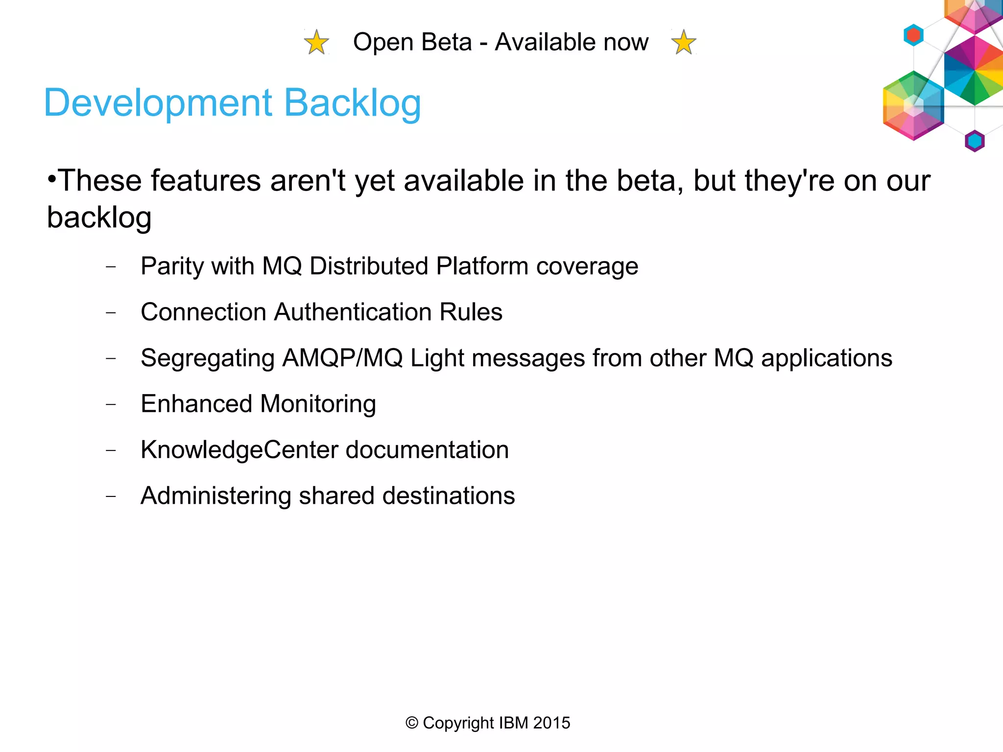 © Copyright IBM 2015
Development Backlog
•These features aren't yet available in the beta, but they're on our
backlog
 Parity with MQ Distributed Platform coverage
 Connection Authentication Rules
 Segregating AMQP/MQ Light messages from other MQ applications
 Enhanced Monitoring
 KnowledgeCenter documentation
 Administering shared destinations
Open Beta - Available now
 