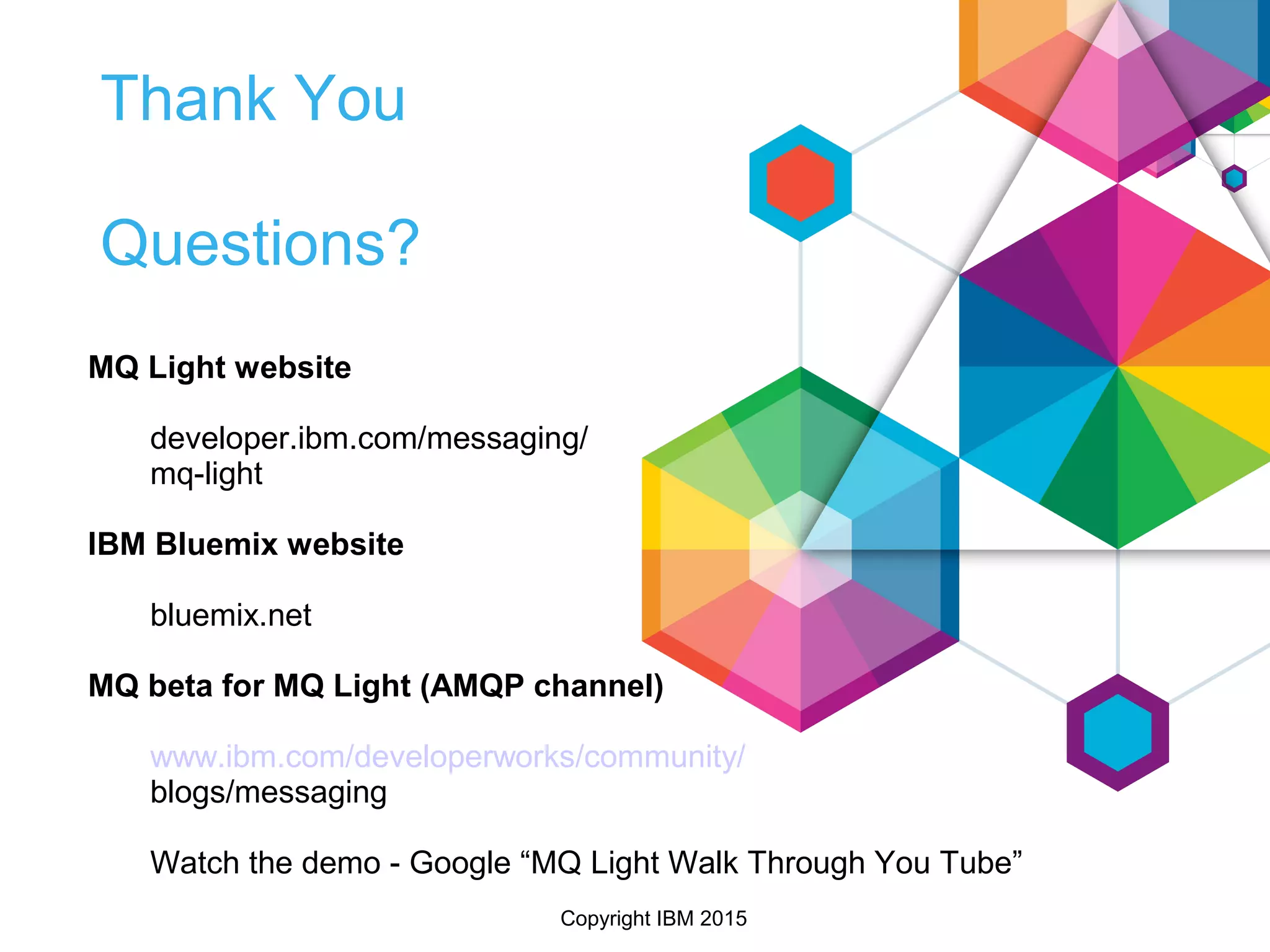 Copyright IBM 2015
Thank You
Questions?
MQ Light website
developer.ibm.com/messaging/
mq-light
IBM Bluemix website
bluemix.net
MQ beta for MQ Light (AMQP channel)
www.ibm.com/developerworks/community/
blogs/messaging
Watch the demo - Google “MQ Light Walk Through You Tube”
 