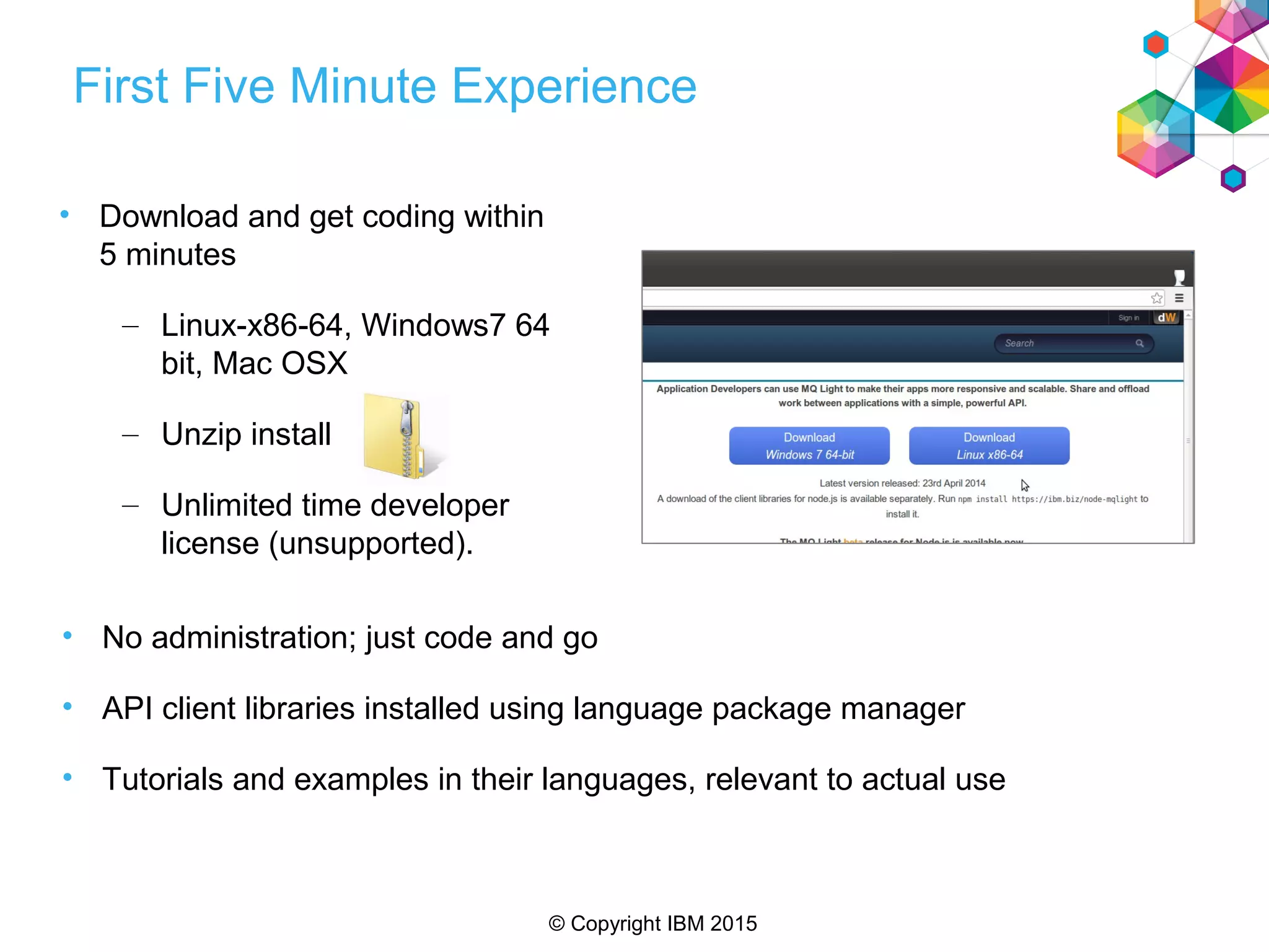 © Copyright IBM 2015
First Five Minute Experience
• Download and get coding within
5 minutes
– Linux-x86-64, Windows7 64
bit, Mac OSX
– Unzip install
– Unlimited time developer
license (unsupported).
• No administration; just code and go
• API client libraries installed using language package manager
• Tutorials and examples in their languages, relevant to actual use
 