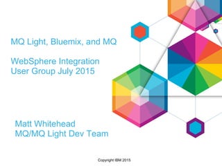 Copyright IBM 2015
MQ Light, Bluemix, and MQ
WebSphere Integration
User Group July 2015
Matt Whitehead
MQ/MQ Light Dev Team
 