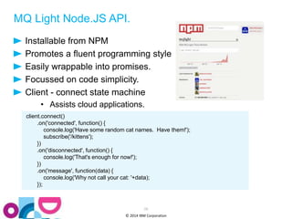 MQ Light Node.JS API. 
Installable from NPM 
Promotes a fluent programming style 
Easily wrappable into promises. 
Focussed on code simplicity. 
Client - connect state machine 
• Assists cloud applications. 
28 
© 2014 IBM Corporation 
client.connect() 
.on('connected', function() { 
console.log('Have some random cat names. Have them!'); 
subscribe('/kittens'); 
}) 
.on('disconnected', function() { 
console.log('That's enough for now!'); 
}) 
.on('message', function(data) { 
console.log('Why not call your cat: '+data); 
}); 
 