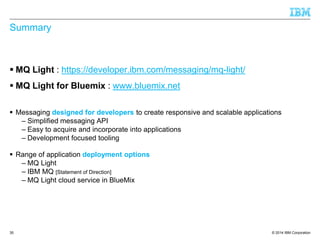 © 2014 IBM Corporation 
Summary 
 MQ Light : https://developer.ibm.com/messaging/mq-light/ 
 MQ Light for Bluemix : www.bluemix.net 
 Messaging designed for developers to create responsive and scalable applications 
– Simplified messaging API 
– Easy to acquire and incorporate into applications 
– Development focused tooling 
 Range of application deployment options 
– MQ Light 
– IBM MQ [Statement of Direction] 
– MQ Light cloud service in BlueMix 
35 
 