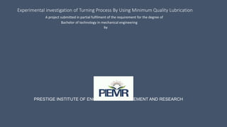 Experimental investigation of Turning Process By Using Minimum Quality Lubrication
A project submitted in partial fulfilment of the requirement for the degree of
Bachelor of technology in mechanical engineering
by
PRESTIGE INSTITUTE OF ENGINEERING MANAGEMENT AND RESEARCH
 