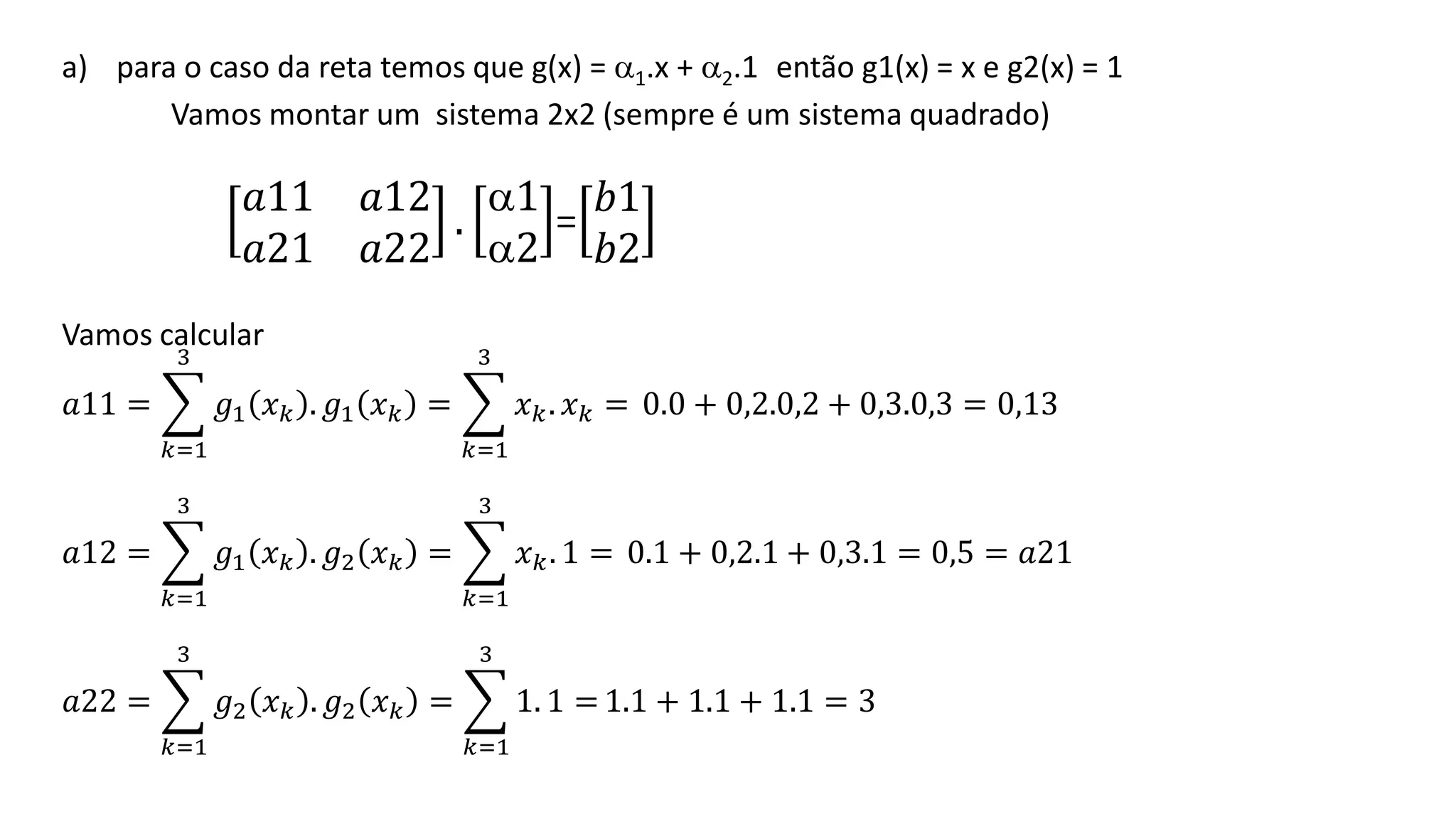 a) para o caso da reta temos que g(x) = 1.x + 2.1 então g1(x) = x e g2(x) = 1
Vamos montar um sistema 2x2 (sempre é um sistema quadrado)
𝑎11 𝑎12
𝑎21 𝑎22
.
1
2
=
𝑏1
𝑏2
Vamos calcular
𝑎11 = ෍
𝑘=1
3
𝑔1 𝑥𝑘 . 𝑔1 𝑥𝑘 = ෍
𝑘=1
3
𝑥𝑘. 𝑥𝑘 = 0.0 + 0,2.0,2 + 0,3.0,3 = 0,13
𝑎12 = ෍
𝑘=1
3
𝑔1 𝑥𝑘 . 𝑔2 𝑥𝑘 = ෍
𝑘=1
3
𝑥𝑘. 1 = 0.1 + 0,2.1 + 0,3.1 = 0,5 = 𝑎21
𝑎22 = ෍
𝑘=1
3
𝑔2 𝑥𝑘 . 𝑔2 𝑥𝑘 = ෍
𝑘=1
3
1. 1 = 1.1 + 1.1 + 1.1 = 3
 