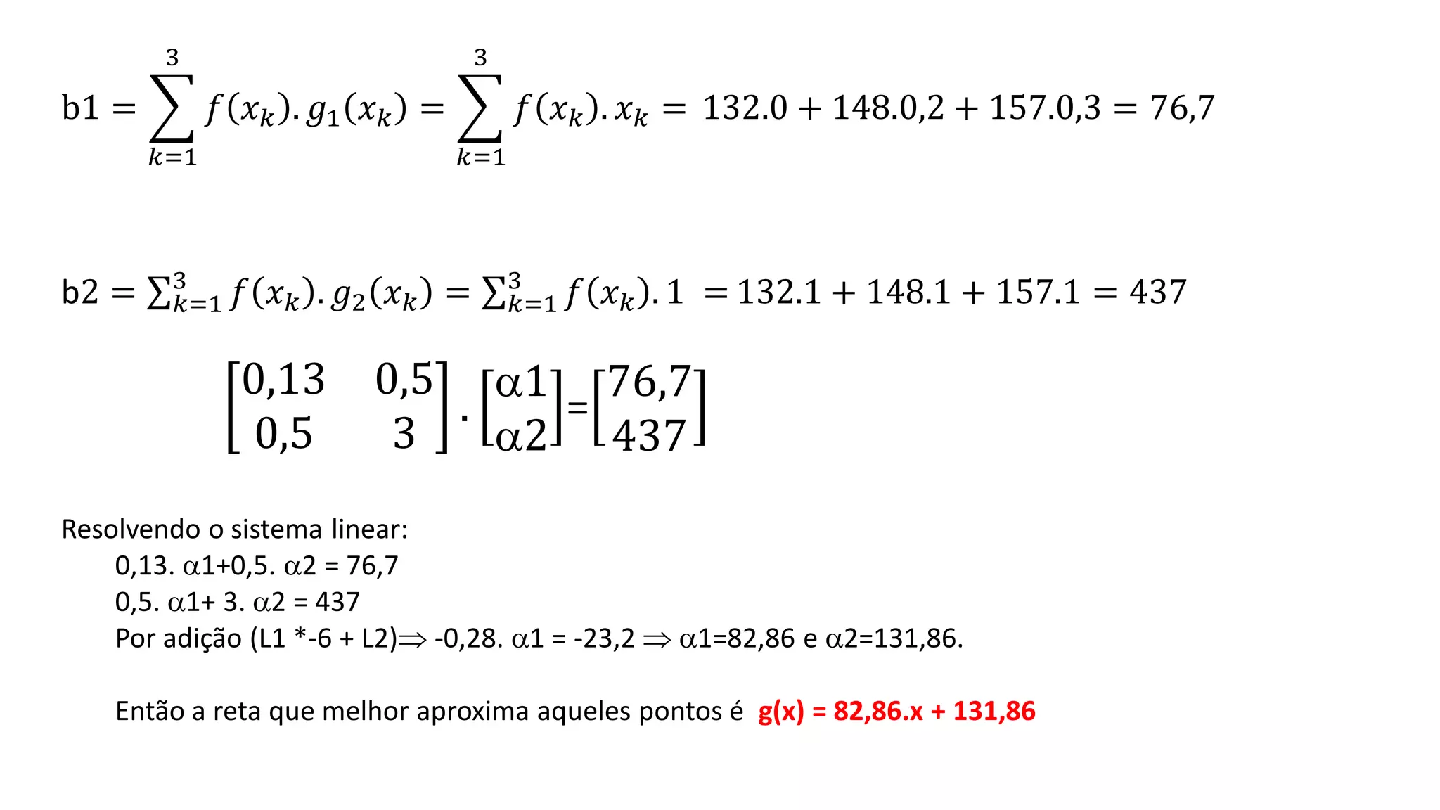 b1 = ෍
𝑘=1
3
𝑓 𝑥𝑘 . 𝑔1 𝑥𝑘 = ෍
𝑘=1
3
𝑓 𝑥𝑘 . 𝑥𝑘 = 132.0 + 148.0,2 + 157.0,3 = 76,7
b2 = σ𝑘=1
3
𝑓 𝑥𝑘 . 𝑔2 𝑥𝑘 = σ𝑘=1
3
𝑓 𝑥𝑘 . 1 = 132.1 + 148.1 + 157.1 = 437
0,13 0,5
0,5 3
.
1
2
=
76,7
437
Resolvendo o sistema linear:
0,13. 1+0,5. 2 = 76,7
0,5. 1+ 3. 2 = 437
Por adição (L1 *-6 + L2) -0,28. 1 = -23,2  1=82,86 e 2=131,86.
Então a reta que melhor aproxima aqueles pontos é g(x) = 82,86.x + 131,86
 