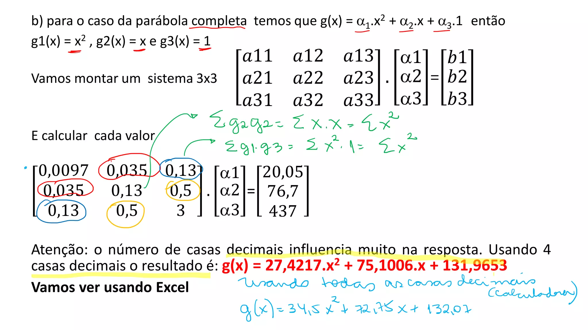 b) para o caso da parábola completa temos que g(x) = 1.x2 + 2.x + 3.1 então
g1(x) = x2 , g2(x) = x e g3(x) = 1
Vamos montar um sistema 3x3
𝑎11 𝑎12 𝑎13
𝑎21 𝑎22 𝑎23
𝑎31 𝑎32 𝑎33
.
1
2
3
=
𝑏1
𝑏2
𝑏3
E calcular cada valor
0,0097 0,035 0,13
0,035 0,13 0,5
0,13 0,5 3
.
1
2
3
=
20,05
76,7
437
Atenção: o número de casas decimais influencia muito na resposta. Usando 4
casas decimais o resultado é: g(x) = 27,4217.x2 + 75,1006.x + 131,9653
Vamos ver usando Excel
 