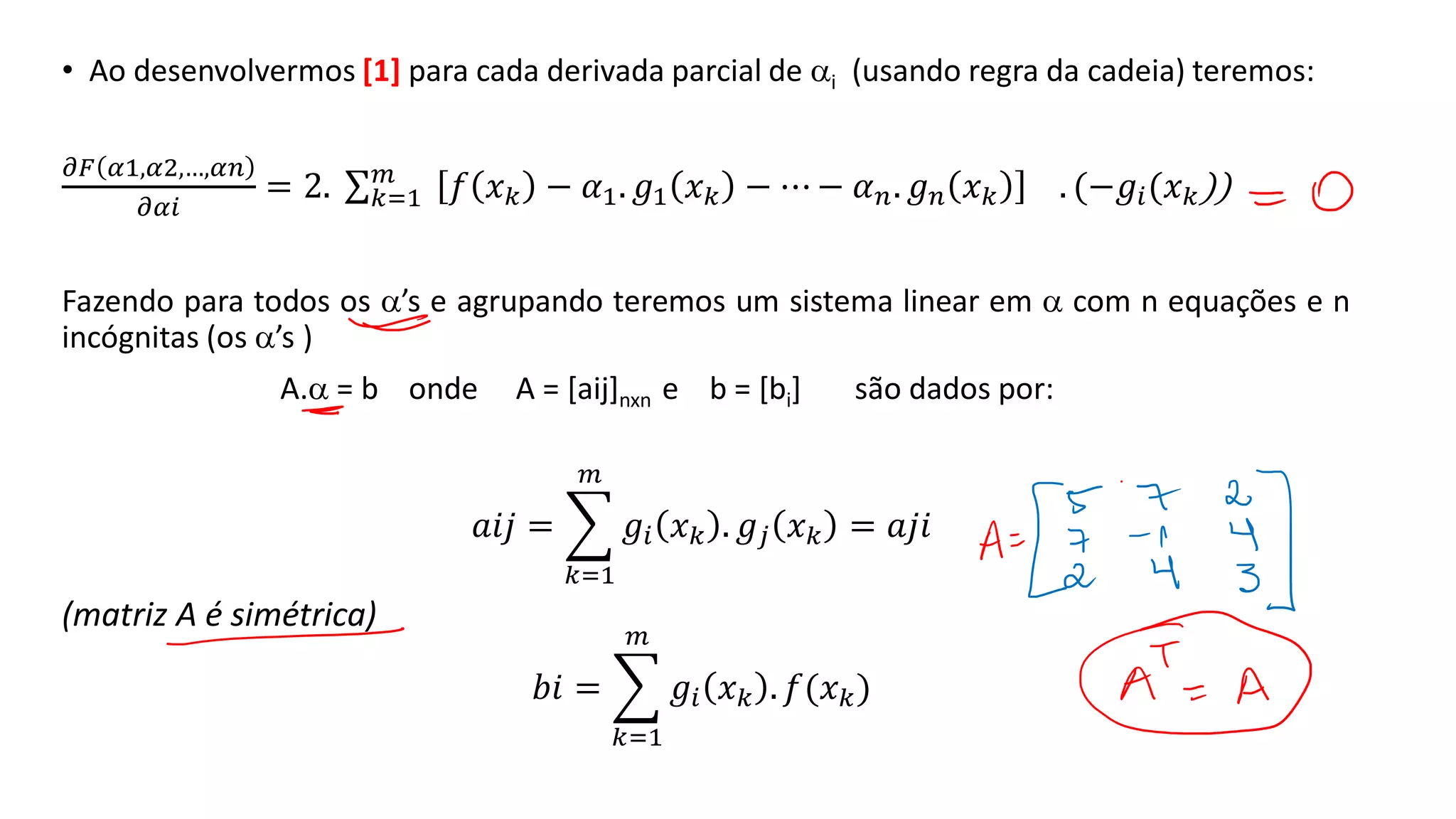 • Ao desenvolvermos [1] para cada derivada parcial de i (usando regra da cadeia) teremos:
𝜕𝐹 𝛼1,𝛼2,…,𝛼𝑛
𝜕𝛼𝑖
= 2. σ𝑘=1
𝑚
𝑓 𝑥𝑘 − 𝛼1. 𝑔1 𝑥𝑘 − ⋯ − 𝛼𝑛. 𝑔𝑛 𝑥𝑘 . (−𝑔𝑖(𝑥𝑘))
Fazendo para todos os ’s e agrupando teremos um sistema linear em  com n equações e n
incógnitas (os ’s )
A. = b onde A = [aij]nxn e b = [bi] são dados por:
𝑎𝑖𝑗 = ෍
𝑘=1
𝑚
𝑔𝑖 𝑥𝑘 . 𝑔𝑗 𝑥𝑘 = 𝑎𝑗𝑖
(matriz A é simétrica)
𝑏𝑖 = ෍
𝑘=1
𝑚
𝑔𝑖 𝑥𝑘 . 𝑓(𝑥𝑘)
 