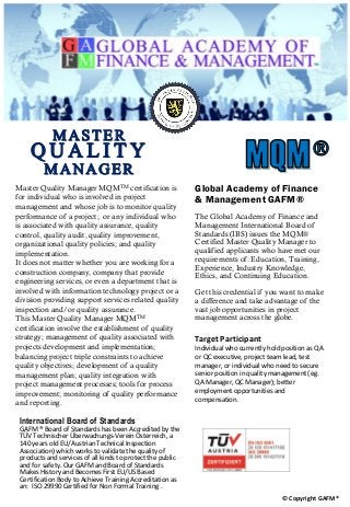 Master Quality Manager MQMTM certification is
for individual who is involved in project
management and whose job is to monitor quality
performance of a project; or any individual who
is associated with quality assurance, quality
control, quality audit, quality improvement,
organizational quality policies; and quality
implementation.
It does not matter whether you are working for a
construction company, company that provide
engineering services, or even a department that is
involved with information technology project or a
division providing support services related quality
inspection and/or quality assurance.
This Master Quality Manager MQMTM
certification involve the establishment of quality
strategy; management of quality associated with
projects development and implementation;
balancing project triple constraints to achieve
quality objectives; development of a quality
management plan; quality integration with
project management processes; tools for process
improvement; monitoring of quality performance
and reporting.
Global Academy of Finance
& Management GAFM®
The Global Academy of Finance and
Management International Board of
Standards (IBS) issues the MQM®
Certified Master Quality Manager to
qualified applicants who have met our
requirements of: Education, Training,
Experience, Industry Knowledge,
Ethics, and Continuing Education.
Get this credential if you want to make
a difference and take advantage of the
vast job opportunities in project
management across the globe.
Target Participant
Individual who currently hold position as QA
or QC executive, project team lead, test
manager, or individual who need to secure
senior position in quality management (eg.
QA Manager, QC Manager); better
employment opportunities and
compensation.
International Board of Standards
GAFM ® Board of Standards has been Accredited by the
TÜV Technischer Überwachungs-Verein Österreich, a
140 years old EU/Austrian Technical Inspection
Association) which works to validate the quality of
products and services of all kinds to protect the public
and for safety. Our GAFM and Board of Standards
Makes History and Becomes First EU/US Based
Certification Body to Achieve Training Accreditation as
an: ISO 29990 Certified for Non Formal Training .
© Copyright GAFM®
MASTER
Q U A L I T Y
MANAGER
 
