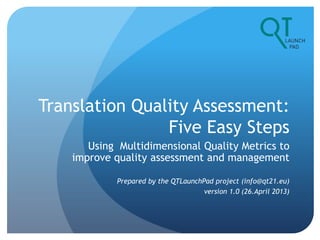 Translation Quality Assessment:
Five Easy Steps
Using Multidimensional Quality Metrics to
improve quality assessment and management
Prepared by the QTLaunchPad project (info@qt21.eu)
version 1.0 (26.April 2013)
 