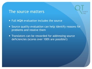 The source matters
 Full MQM evaluation includes the source
 Source quality evaluation can help identify reasons for
problems and resolve them
 Translators can be rewarded for addressing source
deficiencies (scores over 100% are possible!)
 