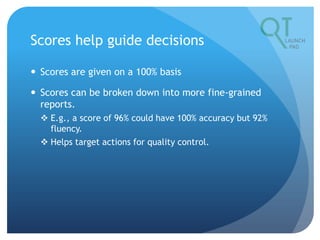 Scores help guide decisions
 Scores are given on a 100% basis
 Scores can be broken down into more fine-grained
reports.
 E.g., a score of 96% could have 100% accuracy but 92%
fluency.
 Helps target actions for quality control.
 