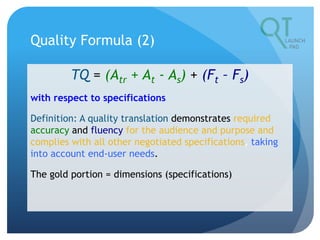 Quality Formula (2)
TQ = (Atr + At - As) + (Ft – Fs)
with respect to specifications
Definition: A quality translation demonstrates required
accuracy and fluency for the audience and purpose and
complies with all other negotiated specifications, taking
into account end-user needs.
The gold portion = dimensions (specifications)
 