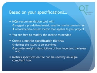 Based on your specifications…
 MQM recommendation tool will:
 suggest a pre-defined metric used for similar projects, or
 recommend a custom metric that applies to your project
 You are free to modify the metric as needed
 Create a metrics specification file that
 defines the issues to be examined
 provides weights (descriptions of how important the issues
are)
 Metrics specification file can be used by an MQM-
compliant tool
 